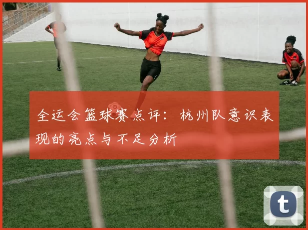 全运会篮球赛点评:杭州队意识表现的亮点与不足分析
