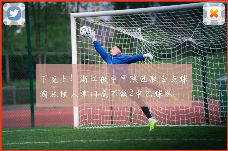 下克上!浙江被中甲陕西联合点球淘汰铁人津门虎不敌2中乙球队