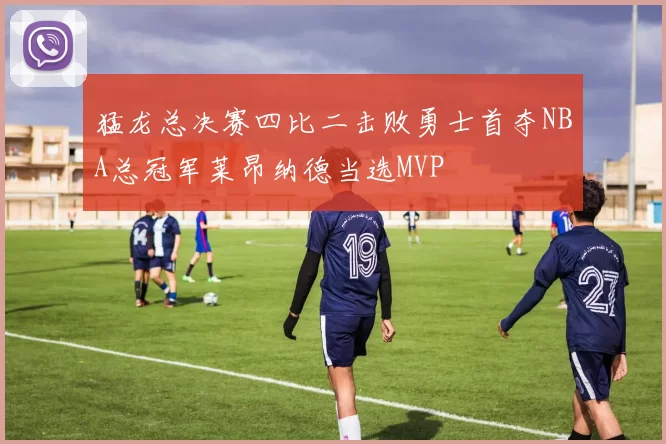 猛龙总决赛四比二击败勇士首夺NBA总冠军莱昂纳德当选MVP