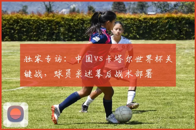 独家专访：中国vs卡塔尔世界杯关键战，球员亲述幕后战术部署