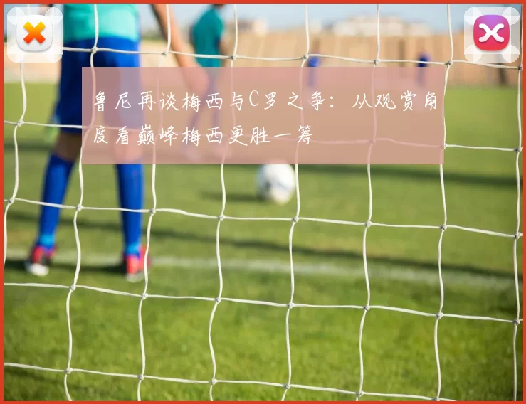 鲁尼再谈梅西与C罗之争：从观赏角度看巅峰梅西更胜一筹