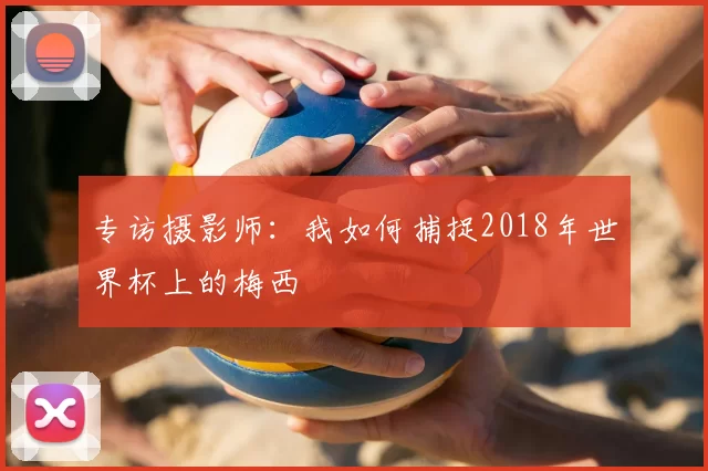 专访摄影师：我如何捕捉2018年世界杯上的梅西
