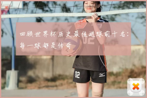 回顾世界杯历史最佳进球前十名：每一球都是传奇