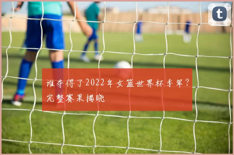 谁夺得了2022年女篮世界杯季军?完整赛果揭晓