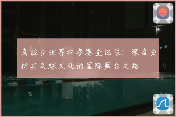 乌拉圭世界杯参赛全记录:深度分析其足球文化的国际舞台之路