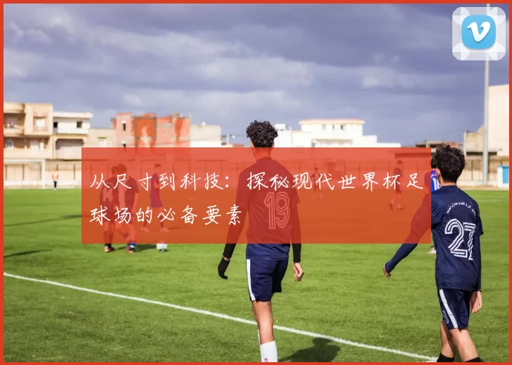 从尺寸到科技：探秘现代世界杯足球场的必备要素