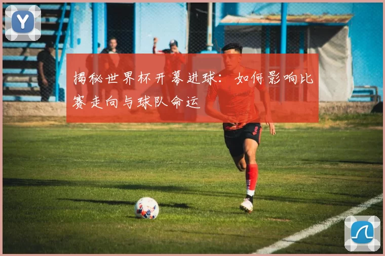 揭秘世界杯开幕进球:如何影响比赛走向与球队命运