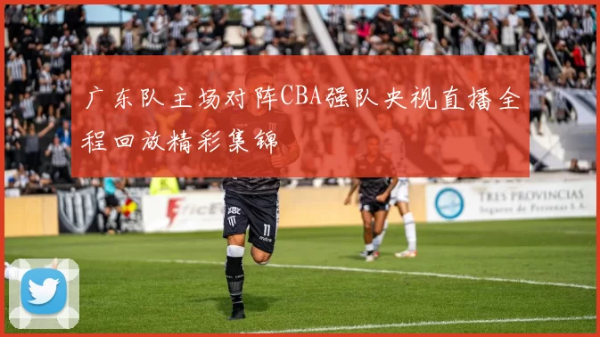广东队主场对阵CBA强队央视直播全程回放精彩集锦