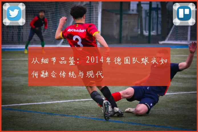 从细节品鉴:2014年德国队球衣如何融合传统与现代