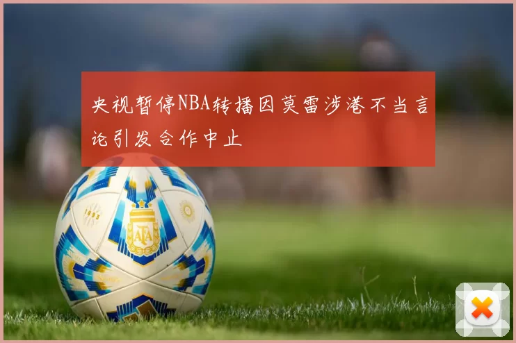央视暂停NBA转播因莫雷涉港不当言论引发合作中止