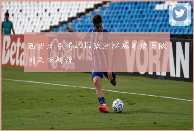 西班牙夺得2012欧洲杯冠军续写欧洲足坛辉煌