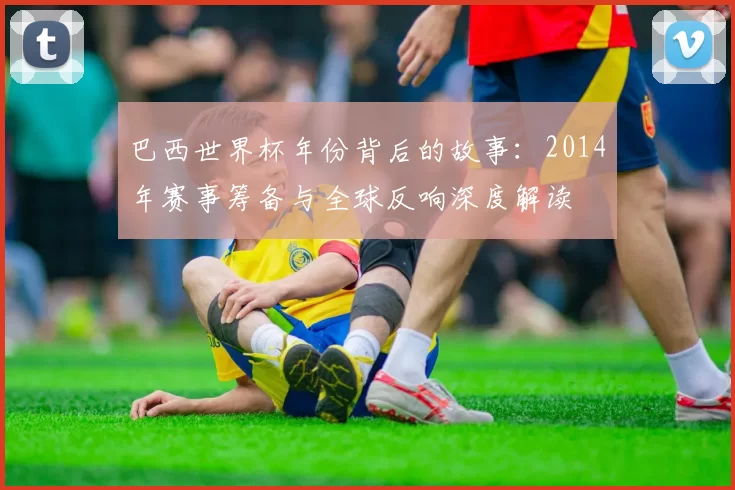 巴西世界杯年份背后的故事：2014年赛事筹备与全球反响深度解读