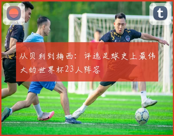 从贝利到梅西：评选足球史上最伟大的世界杯23人阵容