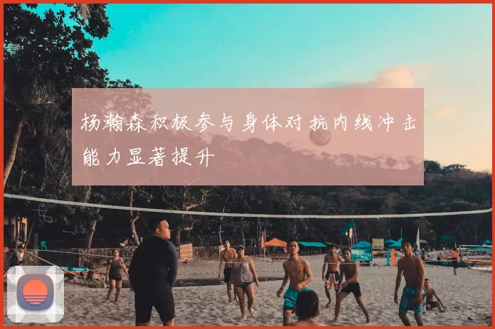 杨瀚森积极参与身体对抗内线冲击能力显著提升