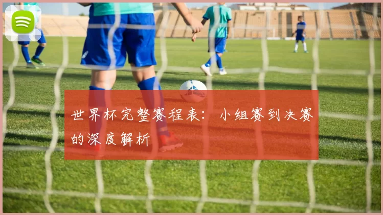 世界杯完整赛程表：小组赛到决赛的深度解析