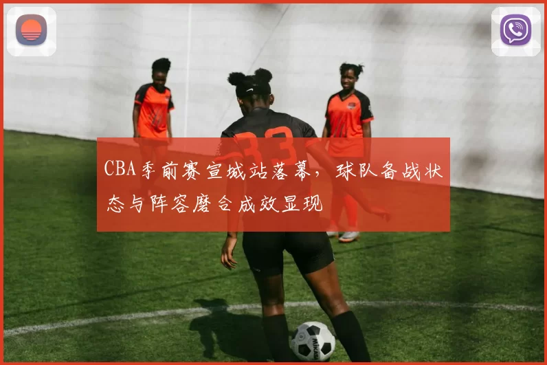 CBA季前赛宣城站落幕,球队备战状态与阵容磨合成效显现