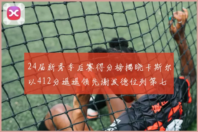 24届新秀季后赛得分榜揭晓卡斯尔以412分遥遥领先谢泼德位列第七