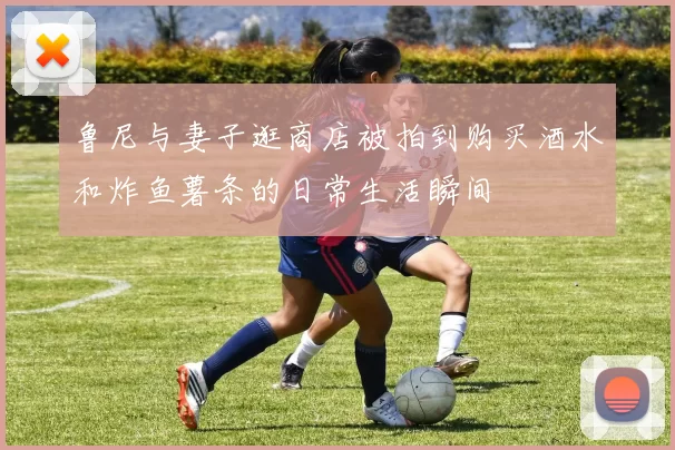 鲁尼与妻子逛商店被拍到购买酒水和炸鱼薯条的日常生活瞬间