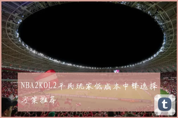 NBA2KOL2平民玩家低成本中锋选择方案推荐