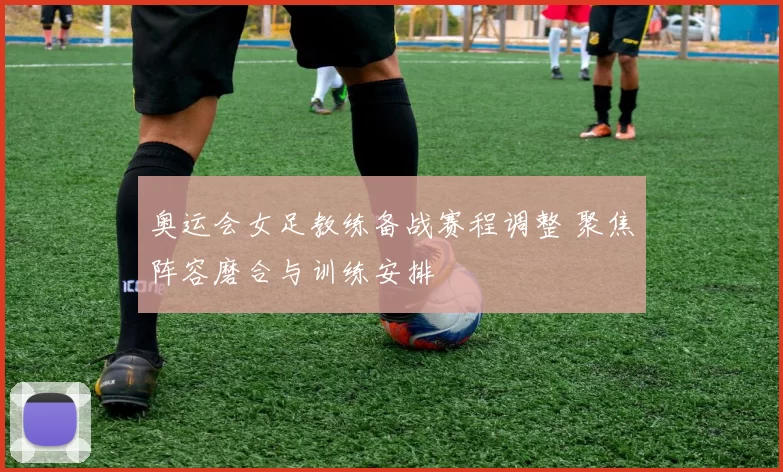 奥运会女足教练备战赛程调整 聚焦阵容磨合与训练安排