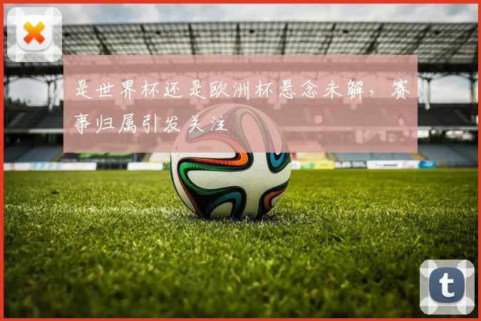 是世界杯还是欧洲杯悬念未解,赛事归属引发关注