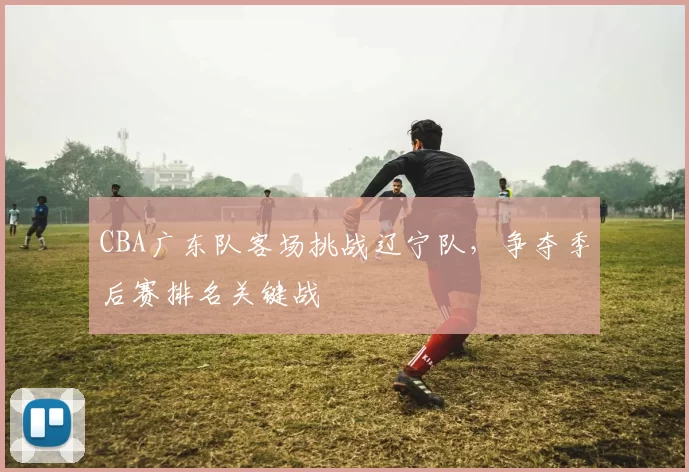 CBA广东队客场挑战辽宁队，争夺季后赛排名关键战