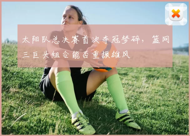 太阳队总决赛首次夺冠梦碎,篮网三巨头组合能否重振雄风