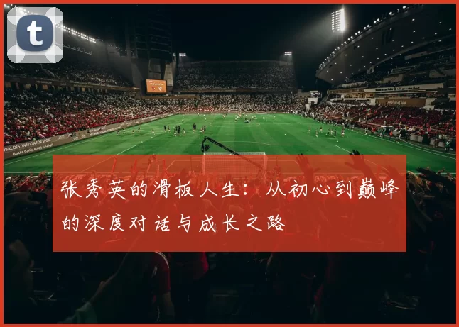 张秀英的滑板人生：从初心到巅峰的深度对话与成长之路