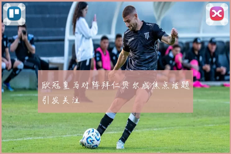 欧冠皇马对阵拜仁贝尔成焦点话题引发关注